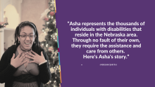 Asha represents the thousands of individuals with disabilities that reside in the Nebraska area. Through no fault of their own, they require the assistance and care from others. Here's Asha's story.